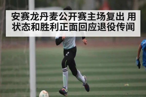 安赛龙丹麦公开赛主场复出 用状态和胜利正面回应退役传闻